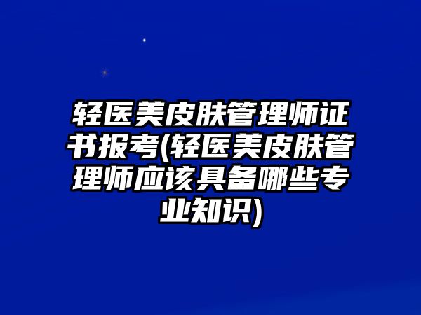 輕醫(yī)美皮膚管理師證書報考(輕醫(yī)美皮膚管理師應(yīng)該具備哪些專業(yè)知識)