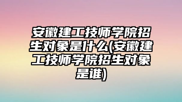 安徽建工技師學(xué)院招生對象是什么(安徽建工技師學(xué)院招生對象是誰)