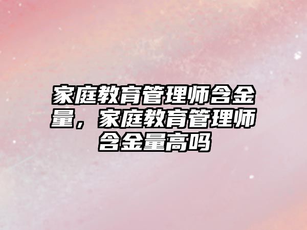 家庭教育管理師含金量，家庭教育管理師含金量高嗎