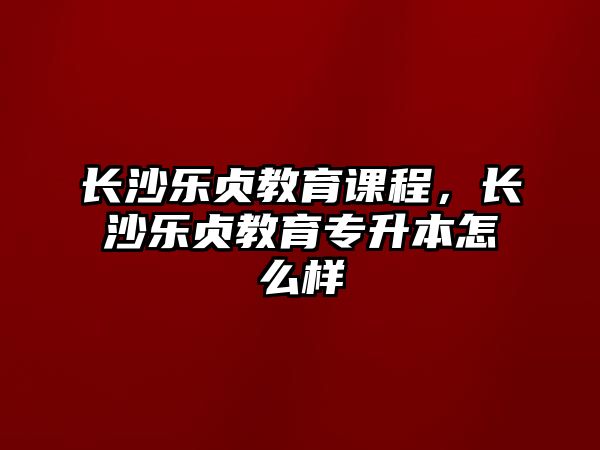 長沙樂貞教育課程，長沙樂貞教育專升本怎么樣