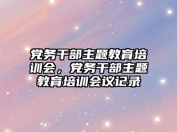 黨務(wù)干部主題教育培訓會，黨務(wù)干部主題教育培訓會議記錄