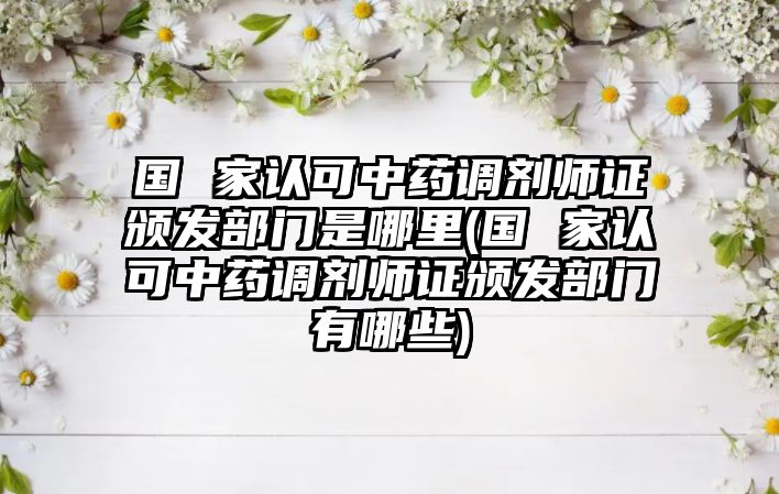 國 家認可中藥調(diào)劑師證頒發(fā)部門是哪里(國 家認可中藥調(diào)劑師證頒發(fā)部門有哪些)