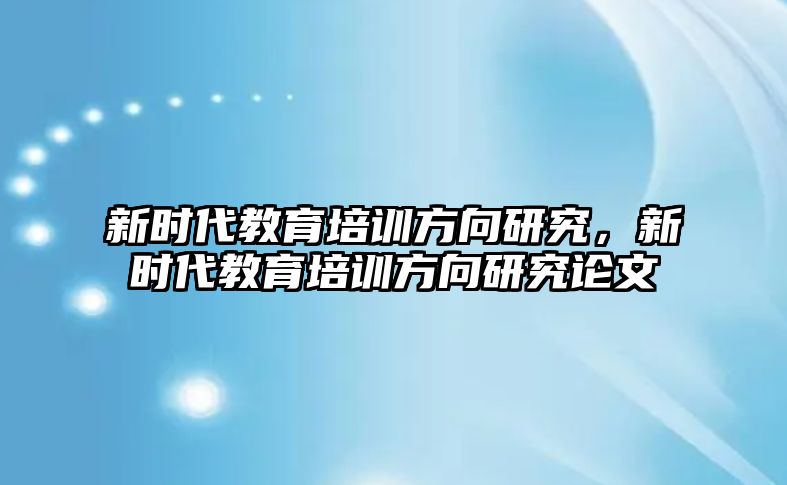 新時代教育培訓(xùn)方向研究，新時代教育培訓(xùn)方向研究論文