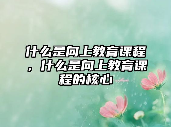 什么是向上教育課程，什么是向上教育課程的核心