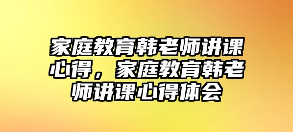 家庭教育韓老師講課心得，家庭教育韓老師講課心得體會(huì)