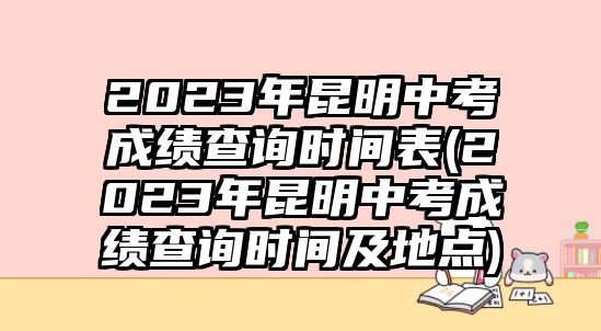 2023年昆明中考成績(jī)查詢時(shí)間表(2023年昆明中考成績(jī)查詢時(shí)間及地點(diǎn))