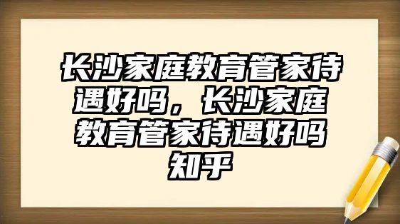 長沙家庭教育管家待遇好嗎，長沙家庭教育管家待遇好嗎知乎