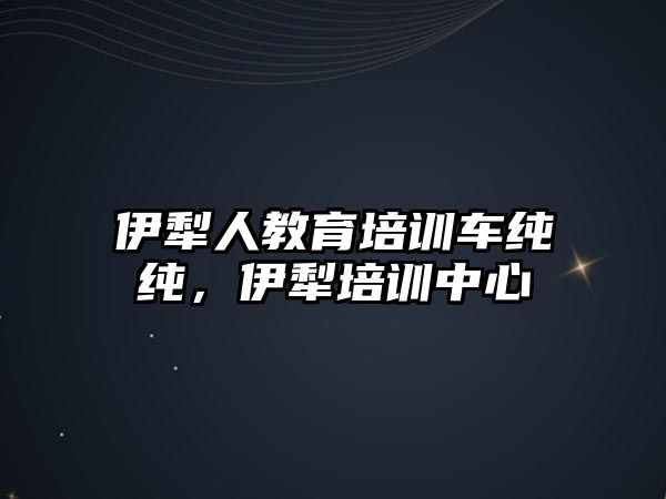 伊犁人教育培訓(xùn)車純純，伊犁培訓(xùn)中心