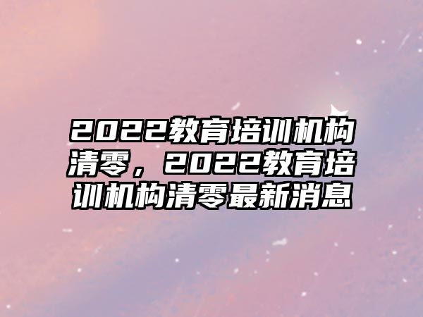 2022教育培訓(xùn)機(jī)構(gòu)清零，2022教育培訓(xùn)機(jī)構(gòu)清零最新消息