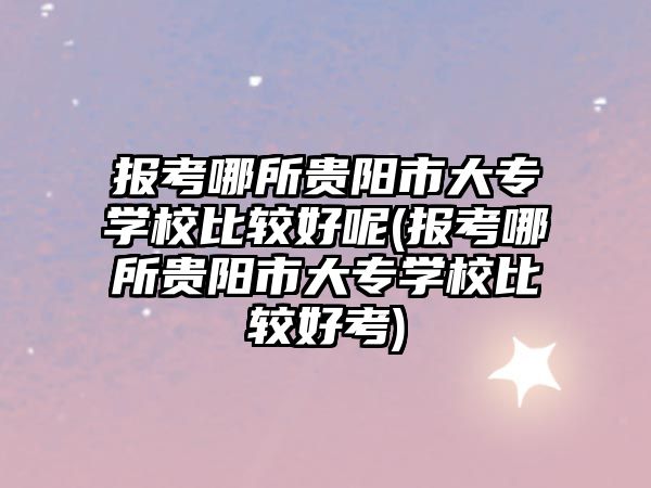 報考哪所貴陽市大專學校比較好呢(報考哪所貴陽市大專學校比較好考)