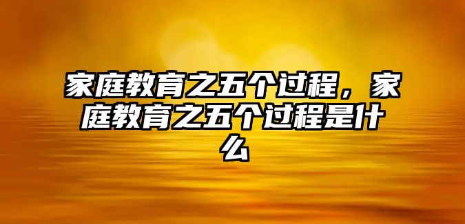 家庭教育之五個(gè)過(guò)程，家庭教育之五個(gè)過(guò)程是什么