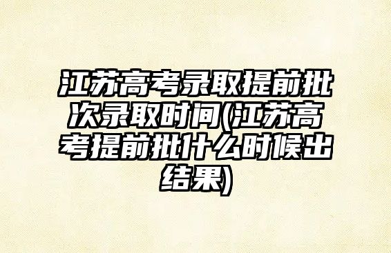 江蘇高考錄取提前批次錄取時間(江蘇高考提前批什么時候出結(jié)果)