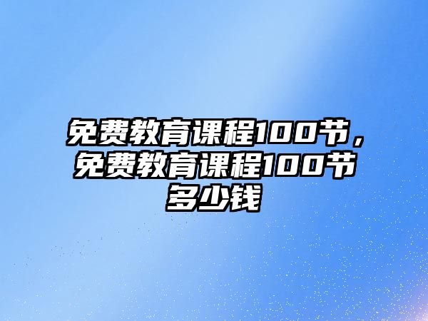 免費(fèi)教育課程100節(jié)，免費(fèi)教育課程100節(jié)多少錢