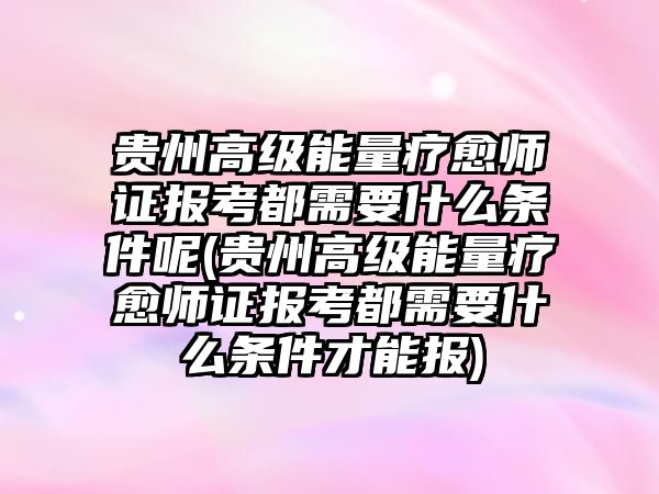 貴州高級能量療愈師證報考都需要什么條件呢(貴州高級能量療愈師證報考都需要什么條件才能報)