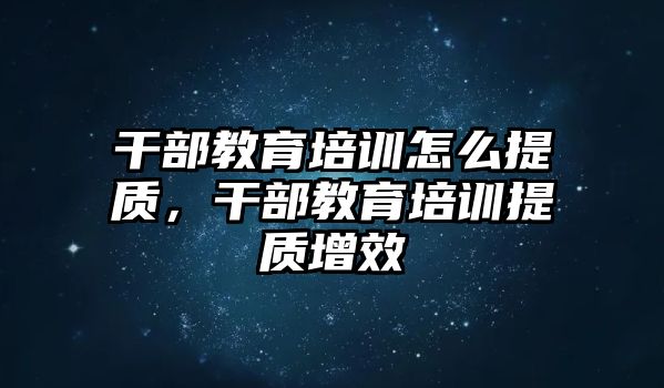 干部教育培訓(xùn)怎么提質(zhì)，干部教育培訓(xùn)提質(zhì)增效