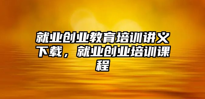 就業(yè)創(chuàng)業(yè)教育培訓(xùn)講義下載，就業(yè)創(chuàng)業(yè)培訓(xùn)課程