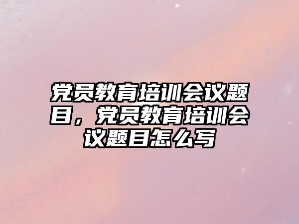 黨員教育培訓(xùn)會議題目，黨員教育培訓(xùn)會議題目怎么寫