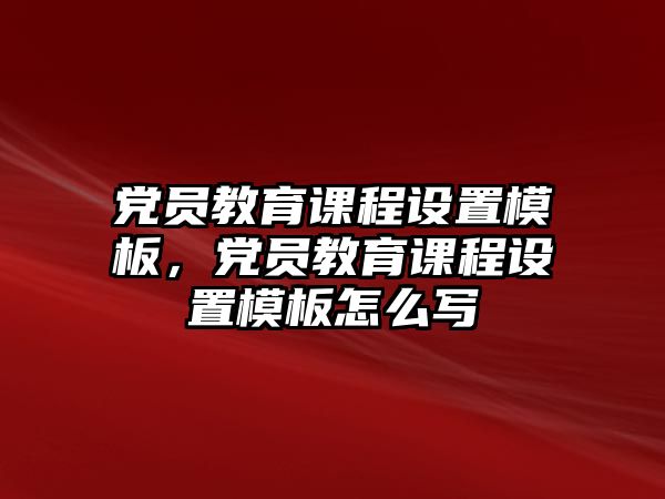 黨員教育課程設(shè)置模板，黨員教育課程設(shè)置模板怎么寫(xiě)