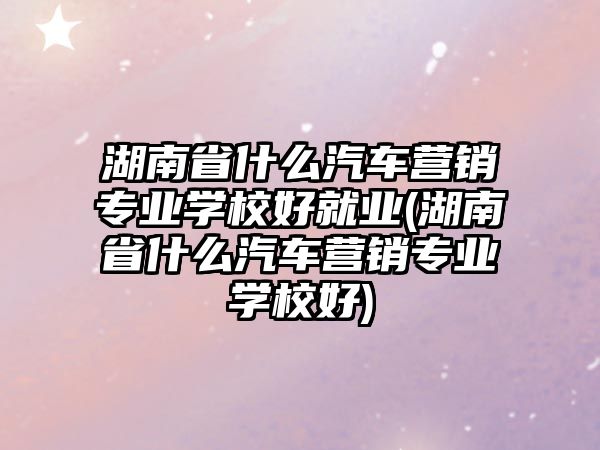 湖南省什么汽車營銷專業(yè)學校好就業(yè)(湖南省什么汽車營銷專業(yè)學校好)