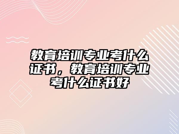 教育培訓(xùn)專業(yè)考什么證書，教育培訓(xùn)專業(yè)考什么證書好