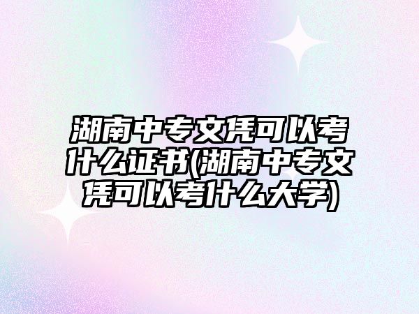 湖南中專文憑可以考什么證書(湖南中專文憑可以考什么大學)