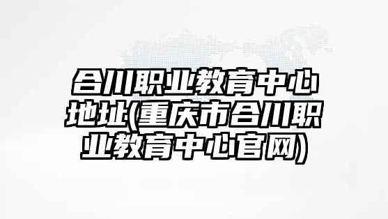 合川職業(yè)教育中心地址(重慶市合川職業(yè)教育中心官網(wǎng))