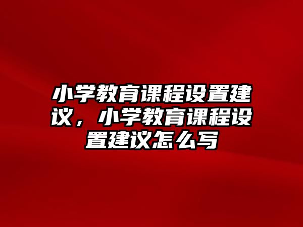 小學(xué)教育課程設(shè)置建議，小學(xué)教育課程設(shè)置建議怎么寫