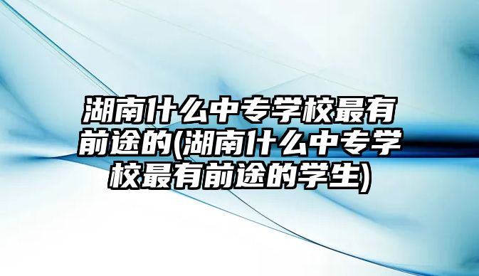 湖南什么中專學(xué)校最有前途的(湖南什么中專學(xué)校最有前途的學(xué)生)