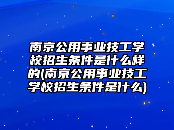 南京公用事業(yè)技工學校招生條件是什么樣的(南京公用事業(yè)技工學校招生條件是什么)