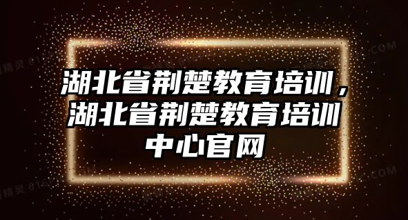 湖北省荊楚教育培訓，湖北省荊楚教育培訓中心官網(wǎng)