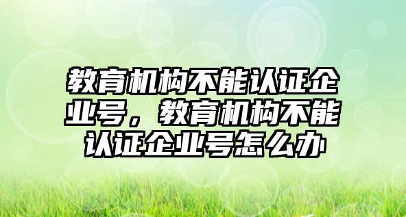 教育機構(gòu)不能認證企業(yè)號，教育機構(gòu)不能認證企業(yè)號怎么辦