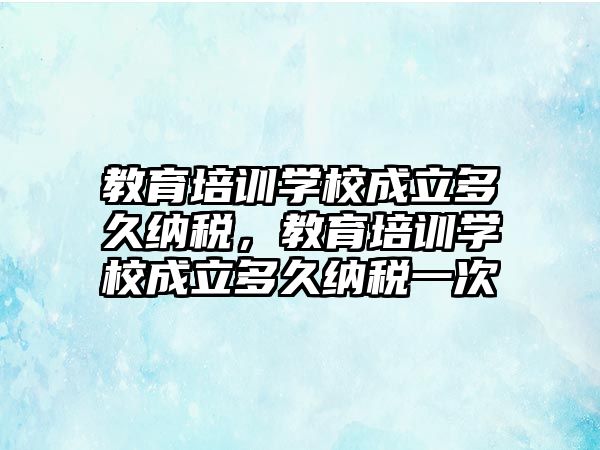 教育培訓學校成立多久納稅，教育培訓學校成立多久納稅一次