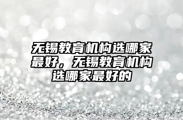 無錫教育機構選哪家最好，無錫教育機構選哪家最好的