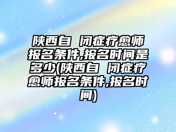 陜西自 閉癥療愈師報名條件,報名時間是多少(陜西自 閉癥療愈師報名條件,報名時間)