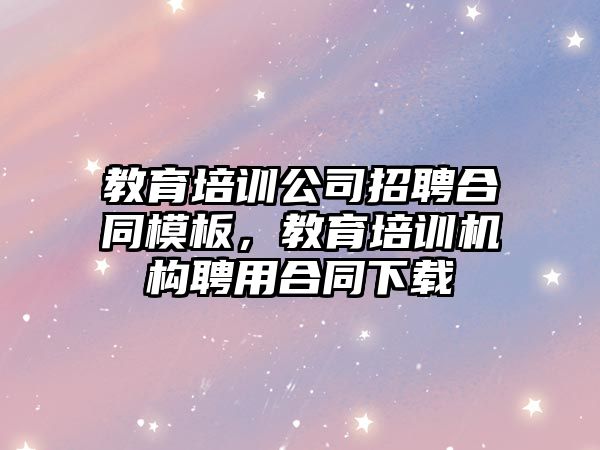 教育培訓公司招聘合同模板，教育培訓機構聘用合同下載