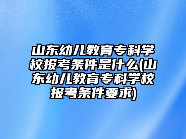 山東幼兒教育專科學(xué)校報(bào)考條件是什么(山東幼兒教育專科學(xué)校報(bào)考條件要求)