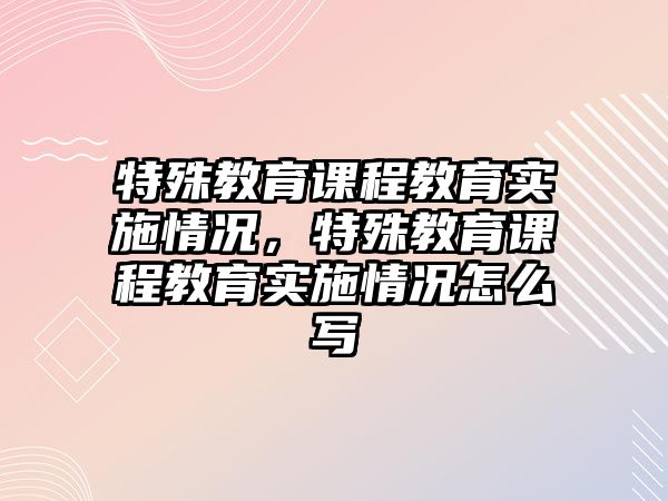 特殊教育課程教育實(shí)施情況，特殊教育課程教育實(shí)施情況怎么寫