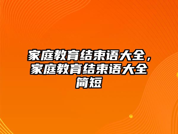 家庭教育結(jié)束語大全，家庭教育結(jié)束語大全簡(jiǎn)短