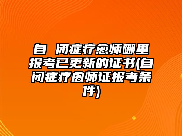 自 閉癥療愈師哪里報考已更新的證書(自閉癥療愈師證報考條件)