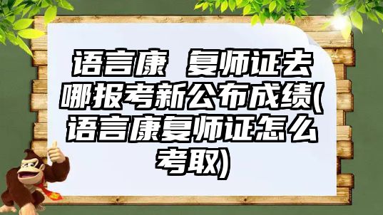 語言康 復(fù)師證去哪報考新公布成績(語言康復(fù)師證怎么考取)