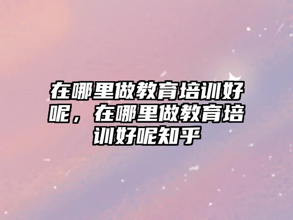 在哪里做教育培訓好呢，在哪里做教育培訓好呢知乎