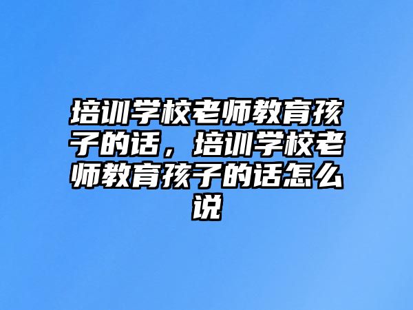 培訓學校老師教育孩子的話，培訓學校老師教育孩子的話怎么說