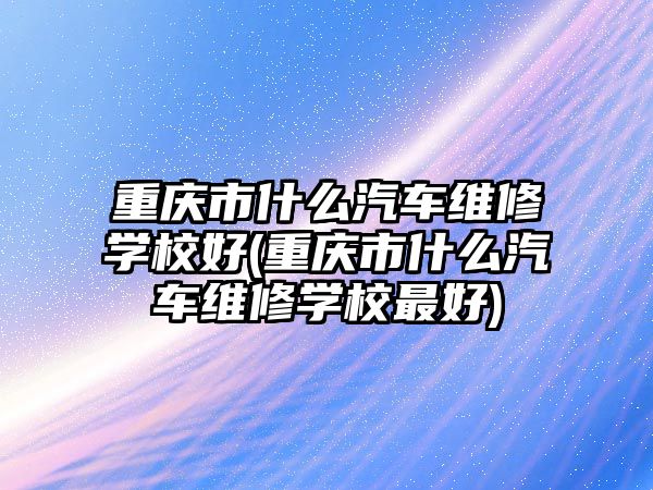 重慶市什么汽車維修學校好(重慶市什么汽車維修學校最好)