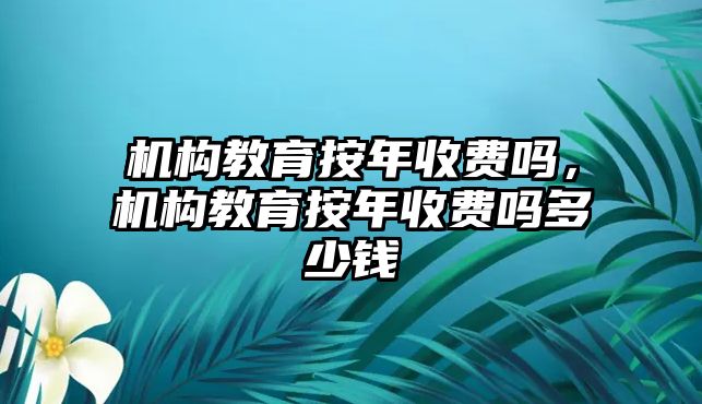 機(jī)構(gòu)教育按年收費(fèi)嗎，機(jī)構(gòu)教育按年收費(fèi)嗎多少錢