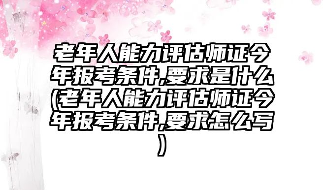 老年人能力評估師證今年報考條件,要求是什么(老年人能力評估師證今年報考條件,要求怎么寫)