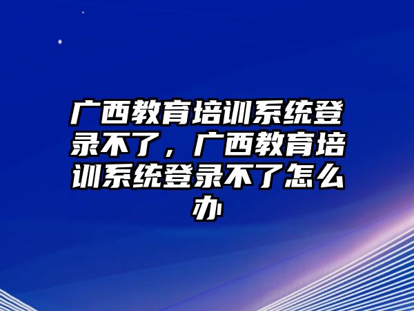 廣西教育培訓(xùn)系統(tǒng)登錄不了，廣西教育培訓(xùn)系統(tǒng)登錄不了怎么辦