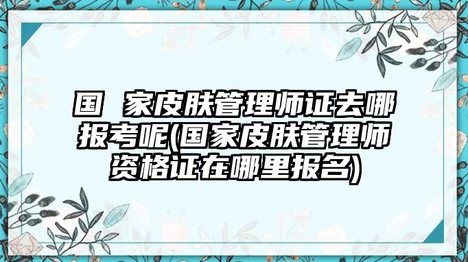 國 家皮膚管理師證去哪報(bào)考呢(國家皮膚管理師資格證在哪里報(bào)名)