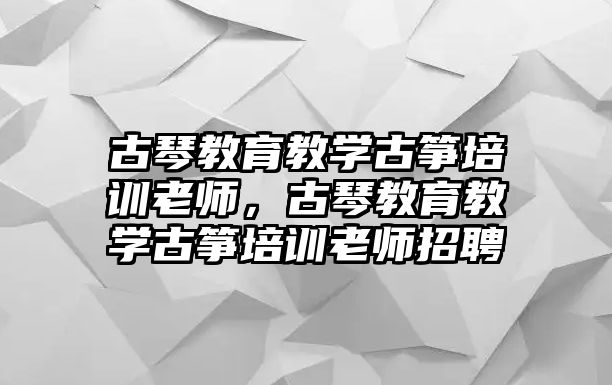 古琴教育教學(xué)古箏培訓(xùn)老師，古琴教育教學(xué)古箏培訓(xùn)老師招聘