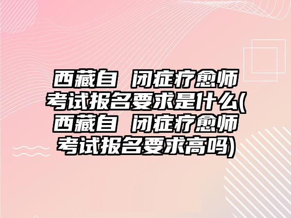 西藏自 閉癥療愈師考試報名要求是什么(西藏自 閉癥療愈師考試報名要求高嗎)