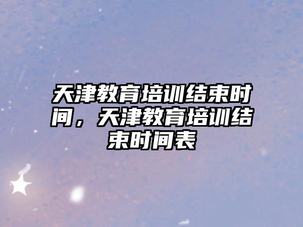 天津教育培訓(xùn)結(jié)束時(shí)間，天津教育培訓(xùn)結(jié)束時(shí)間表